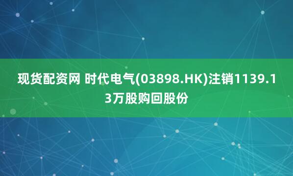 现货配资网 时代电气(03898.HK)注销1139.13万股购回股份
