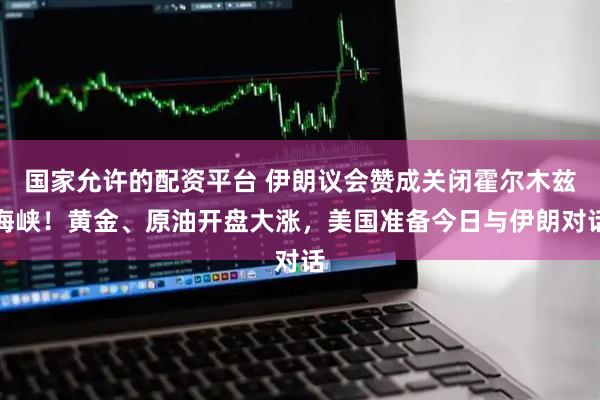国家允许的配资平台 伊朗议会赞成关闭霍尔木兹海峡！黄金、原油开盘大涨，美国准备今日与伊朗对话