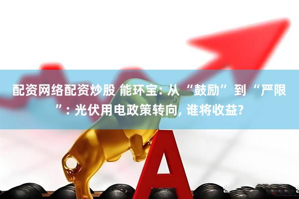 配资网络配资炒股 能环宝: 从 “鼓励” 到 “严限”: 光伏用电政策转向, 谁将收益?