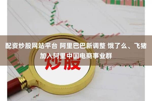 配资炒股网站平台 阿里巴巴新调整 饿了么、飞猪加入阿里中国电商事业群