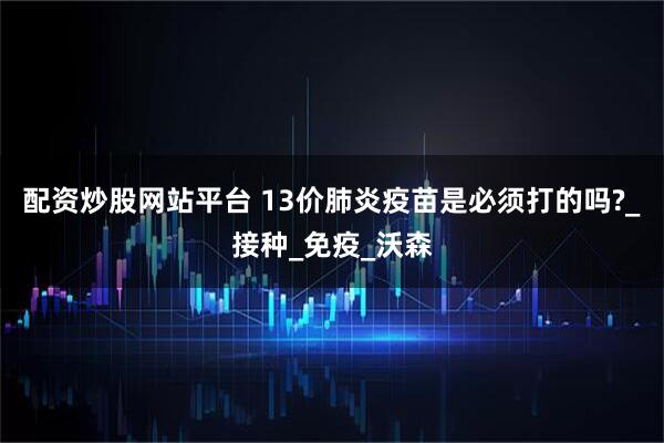 配资炒股网站平台 13价肺炎疫苗是必须打的吗?_接种_免疫_沃森