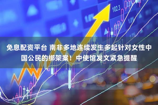 免息配资平台 南非多地连续发生多起针对女性中国公民的绑架案！中使馆发文紧急提醒
