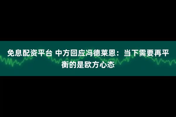 免息配资平台 中方回应冯德莱恩：当下需要再平衡的是欧方心态