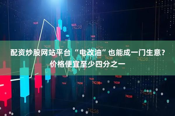 配资炒股网站平台 “电改油”也能成一门生意？价格便宜至少四分之一