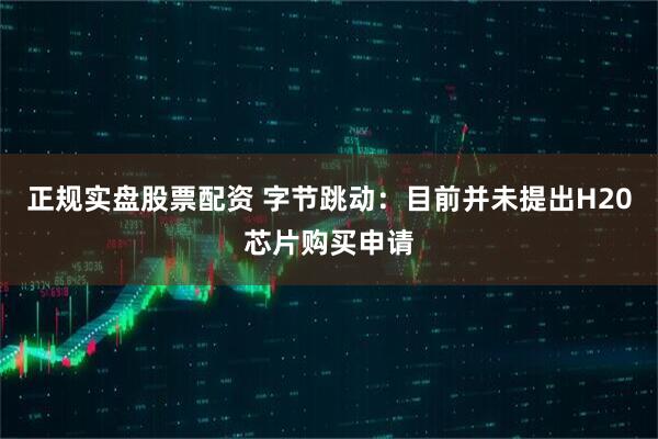 正规实盘股票配资 字节跳动：目前并未提出H20芯片购买申请