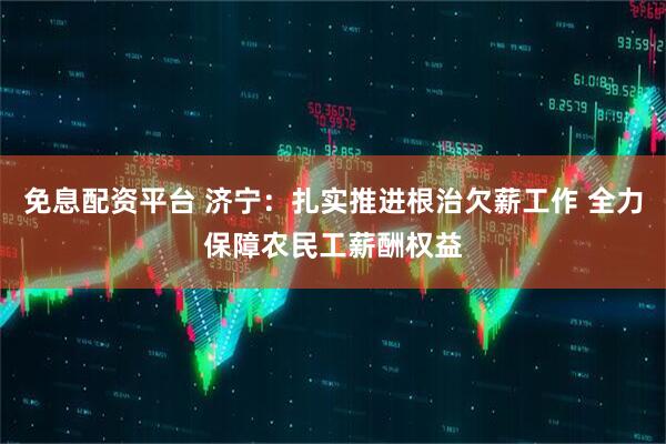 免息配资平台 济宁：扎实推进根治欠薪工作 全力保障农民工薪酬权益