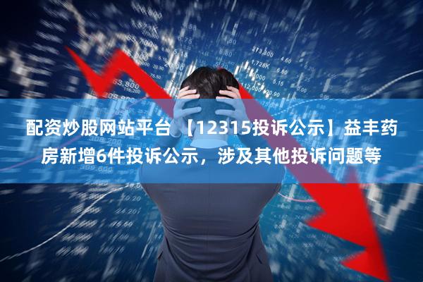 配资炒股网站平台 【12315投诉公示】益丰药房新增6件投诉公示，涉及其他投诉问题等
