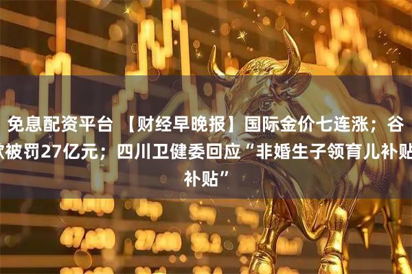 免息配资平台 【财经早晚报】国际金价七连涨；谷歌被罚27亿元；四川卫健委回应“非婚生子领育儿补贴”