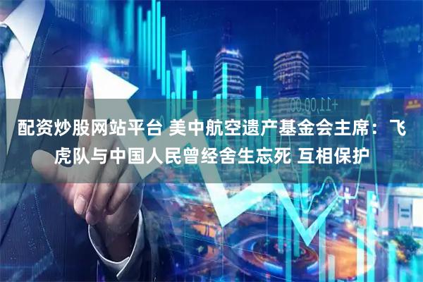 配资炒股网站平台 美中航空遗产基金会主席：飞虎队与中国人民曾经舍生忘死 互相保护