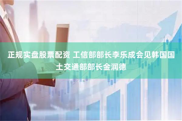 正规实盘股票配资 工信部部长李乐成会见韩国国土交通部部长金润德