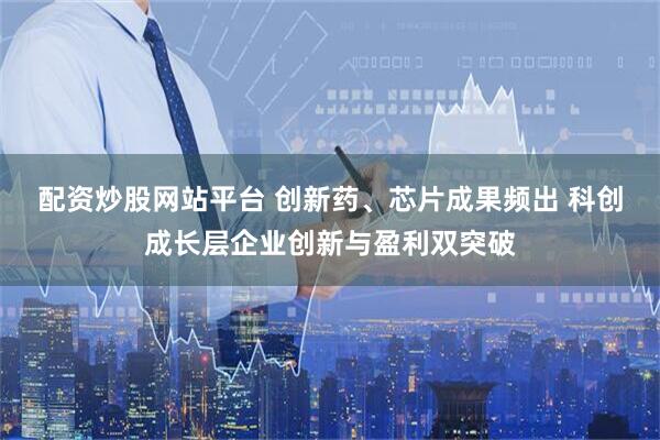 配资炒股网站平台 创新药、芯片成果频出 科创成长层企业创新与盈利双突破