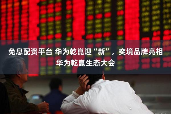 免息配资平台 华为乾崑迎“新”，奕境品牌亮相华为乾崑生态大会