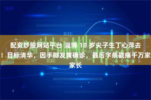配资炒股网站平台 淄博 18 岁尖子生丁心萍去世！目标清华，因手脚发黄确诊，最后字条戳痛千万家长