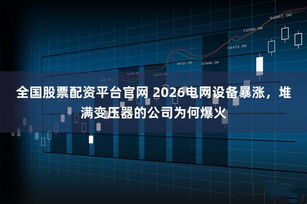 全国股票配资平台官网 2026电网设备暴涨，堆满变压器的公司为何爆火