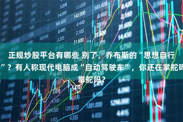 正规炒股平台有哪些 别了，乔布斯的“思想自行车”？有人称现代电脑成“自动驾驶车”，你还在掌舵吗？
