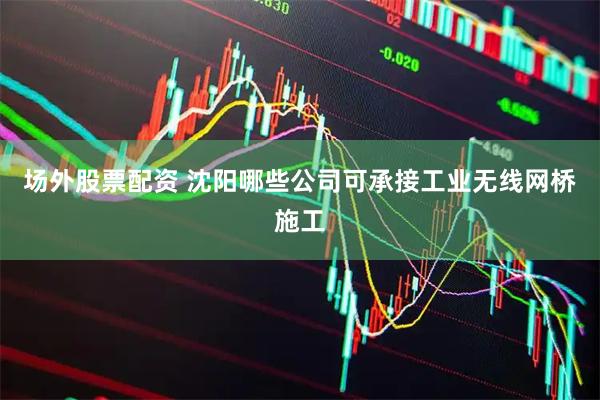 场外股票配资 沈阳哪些公司可承接工业无线网桥施工