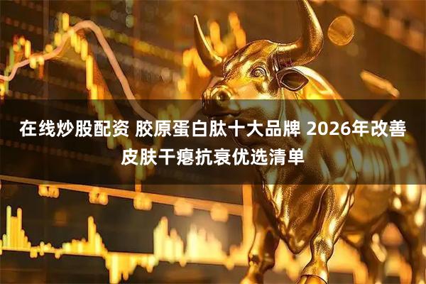 在线炒股配资 胶原蛋白肽十大品牌 2026年改善皮肤干瘪抗衰优选清单