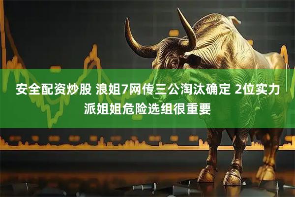 安全配资炒股 浪姐7网传三公淘汰确定 2位实力派姐姐危险选组很重要