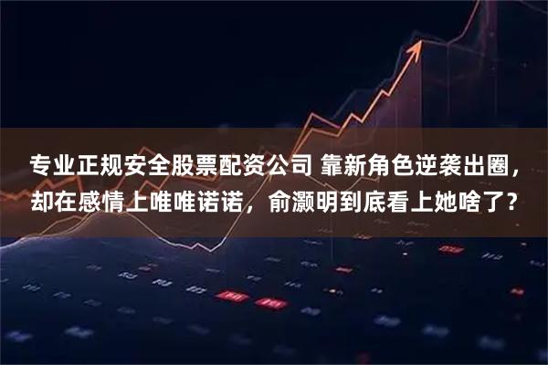 专业正规安全股票配资公司 靠新角色逆袭出圈，却在感情上唯唯诺诺，俞灏明到底看上她啥了？