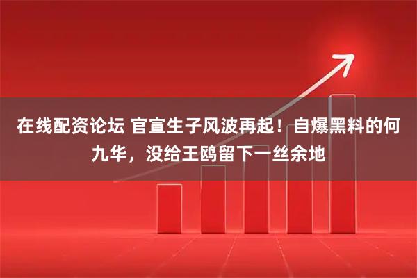 在线配资论坛 官宣生子风波再起！自爆黑料的何九华，没给王鸥留下一丝余地
