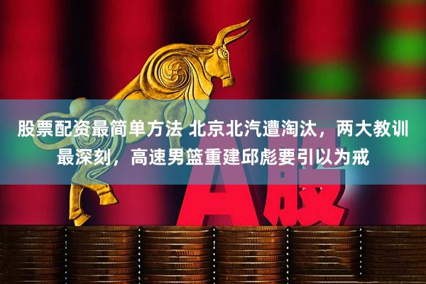 股票配资最简单方法 北京北汽遭淘汰，两大教训最深刻，高速男篮重建邱彪要引以为戒