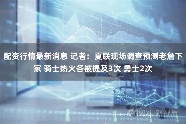 配资行情最新消息 记者：夏联现场调查预测老詹下家 骑士热火各被提及3次 勇士2次