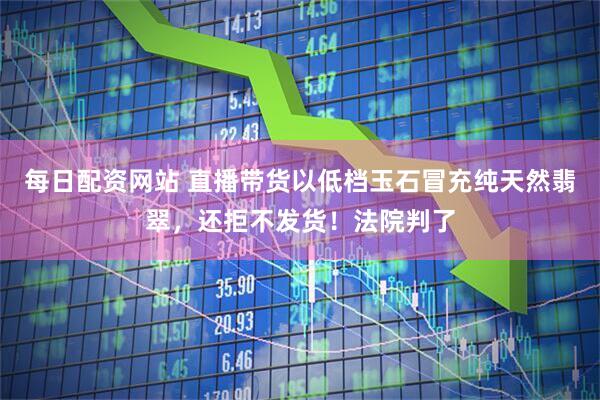 每日配资网站 直播带货以低档玉石冒充纯天然翡翠，还拒不发货！法院判了